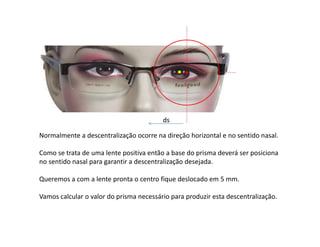 Normalmente a descentralização ocorre na direção horizontal e no sentido nasal.
Como se trata de uma lente positiva então a base do prisma deverá ser posiciona
no sentido nasal para garantir a descentralização desejada.
Queremos a com a lente pronta o centro fique deslocado em 5 mm.
Vamos calcular o valor do prisma necessário para produzir esta descentralização.
ds
 