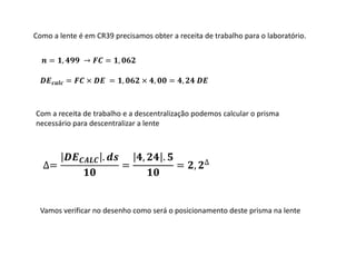 ∆=
.
=
, .
= , ∆
= , → = ,
= × = , × , = ,
Como a lente é em CR39 precisamos obter a receita de trabalho para o laboratório.
Com a receita de trabalho e a descentralização podemos calcular o prisma
necessário para descentralizar a lente
Vamos verificar no desenho como será o posicionamento deste prisma na lente
 
