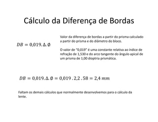Cálculo da Diferença de Bordas
= 0,019. ∆. ∅
Valor da diferença de bordas a partir do prisma calculado
a partir do prisma e do diâmetro do bloco.
O valor de “0,019” é uma constante relativa ao índice de
refração de 1,530 e do arco tangente do ângulo apical de
um prisma de 1,00 dioptria prismática.
= 0,019. ∆. ∅ = 0,019 . 2,2 . 58 = 2,4
Faltam os demais cálculos que normalmente desenvolvemos para o cálculo da
lente.
 