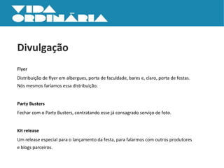 Divulgação Flyer Distribuição de flyer em albergues, porta de faculdade, bares e, claro, porta de festas.  Nós mesmos faríamos essa distribuição. Party Busters Fechar com o Party Busters, contratando esse já consagrado serviço de foto. Kit release Um release especial para o lançamento da festa, para falarmos com outros produtores  e blogs parceiros. 