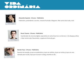 Alexandre Esposito - 26 anos - Publicitário Publicitário, pretendente a escritor, cineasta frustrado e blogueiro. Mas acima disso tudo, nerd. Bruno Tavares - 24 anos - Publicitário Coordenador de uma área digital, especialista em achar bizarrices na internet, rir da desgraça alheia e falar mal de tudo. Resumindo: o capeta em forma de guri. Renata Tasca - 24 anos - Publicitária Gerente de inovação, já quis ser publicitária, já quis ser estilista, já quis ser artista, já quis ser uma nômade pelo mundo, hoje quer escrever no blog, amanhã sei não… 