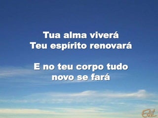 Tua alma viverá
Teu espírito renovará
E no teu corpo tudo
novo se fará
 