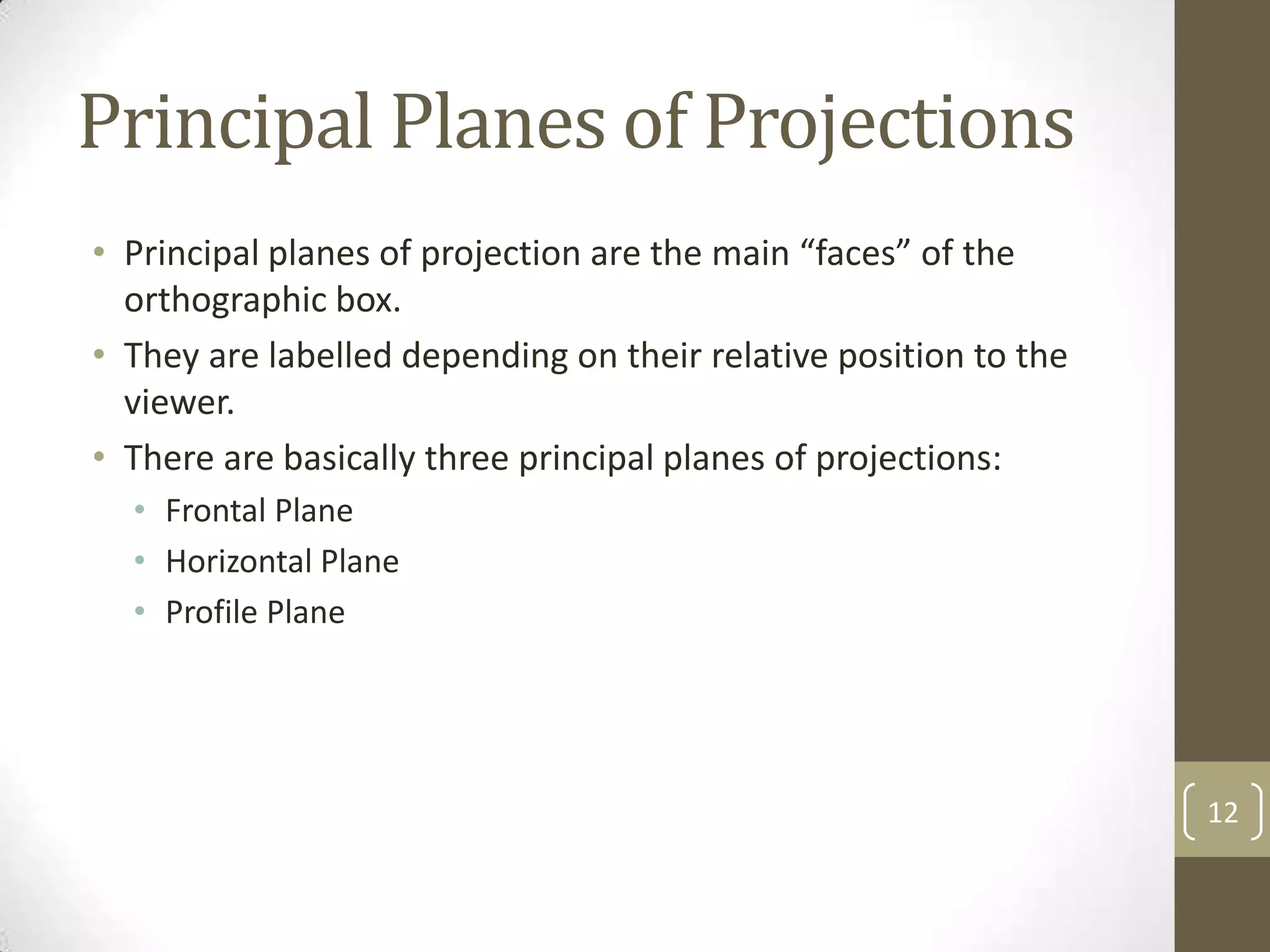 Principal Planes of Projections
• Principal planes of projection are the main “faces” of the
  orthographic box.
• They are labelled depending on their relative position to the
  viewer.
• There are basically three principal planes of projections:
  • Frontal Plane
  • Horizontal Plane
  • Profile Plane




                                                                  12
 