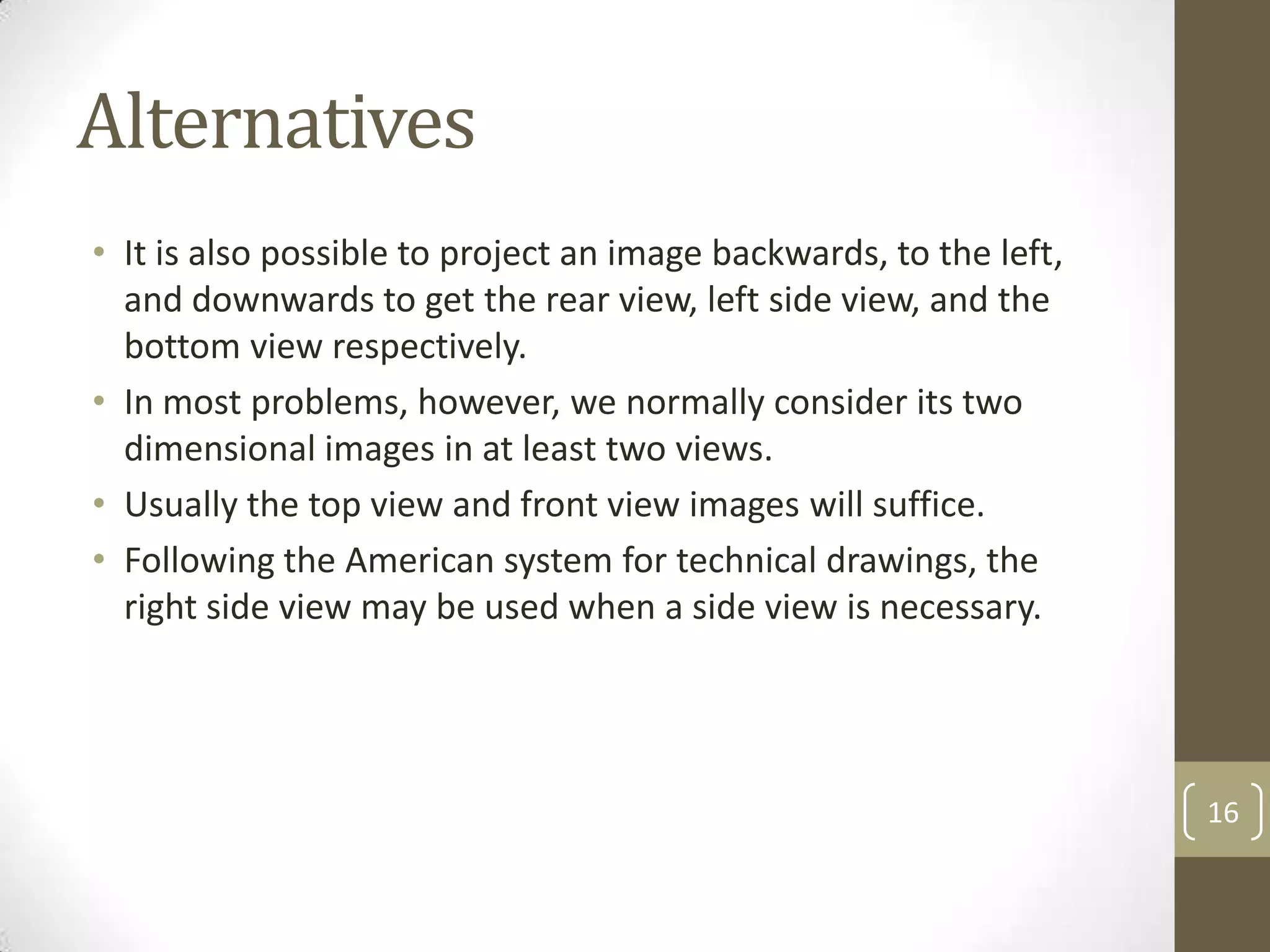 Alternatives
• It is also possible to project an image backwards, to the left,
  and downwards to get the rear view, left side view, and the
  bottom view respectively.
• In most problems, however, we normally consider its two
  dimensional images in at least two views.
• Usually the top view and front view images will suffice.
• Following the American system for technical drawings, the
  right side view may be used when a side view is necessary.




                                                                    16
 