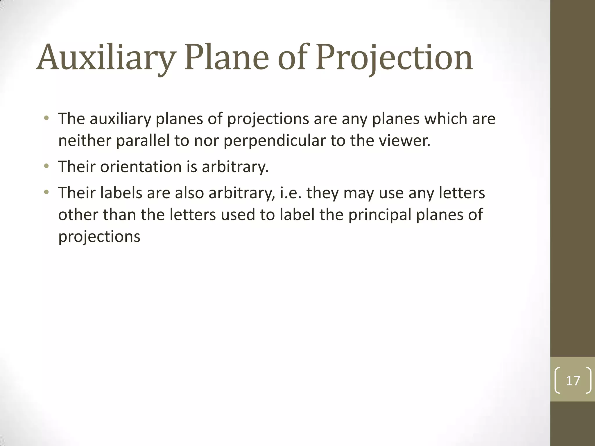 Auxiliary Plane of Projection
• The auxiliary planes of projections are any planes which are
  neither parallel to nor perpendicular to the viewer.
• Their orientation is arbitrary.
• Their labels are also arbitrary, i.e. they may use any letters
  other than the letters used to label the principal planes of
  projections




                                                                   17
 