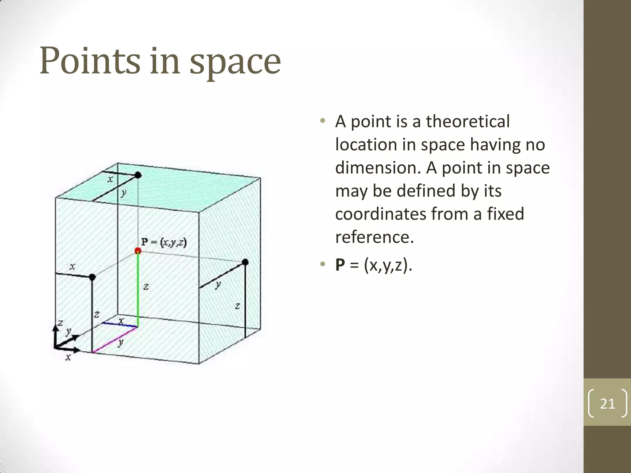 Points in space
                  • A point is a theoretical
                    location in space having no
                    dimension. A point in space
                    may be defined by its
                    coordinates from a fixed
                    reference.
                  • P = (x,y,z).




                                                  21
 