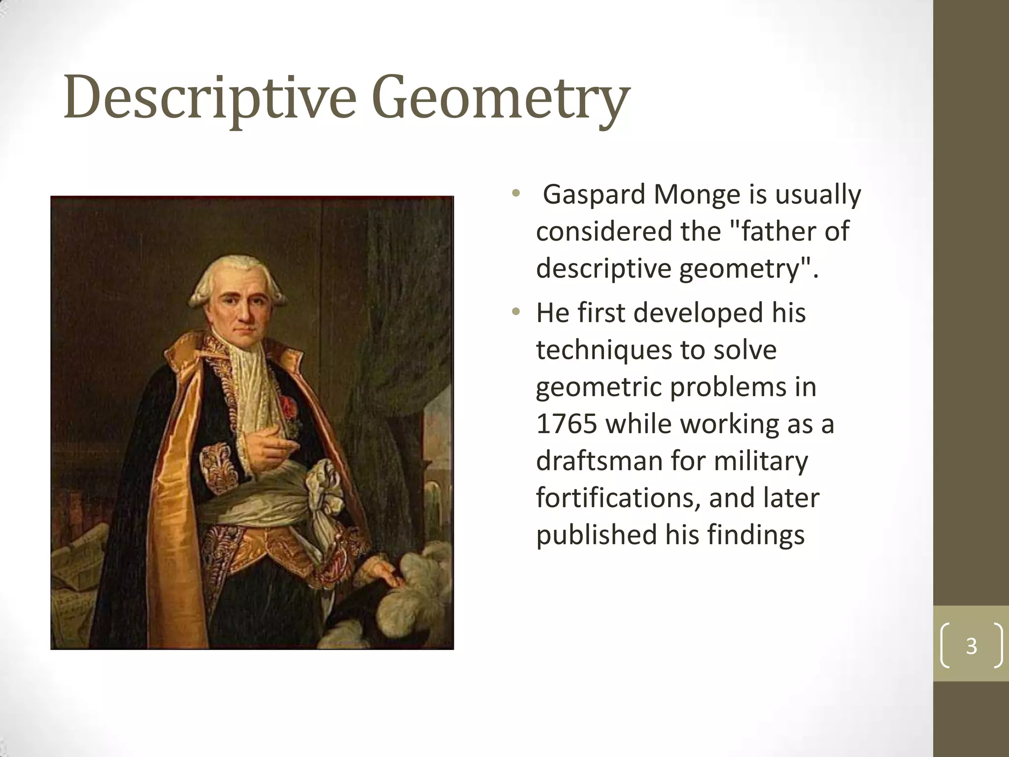 Descriptive Geometry
               • Gaspard Monge is usually
                 considered the "father of
                 descriptive geometry".
               • He first developed his
                 techniques to solve
                 geometric problems in
                 1765 while working as a
                 draftsman for military
                 fortifications, and later
                 published his findings


                                             3
 