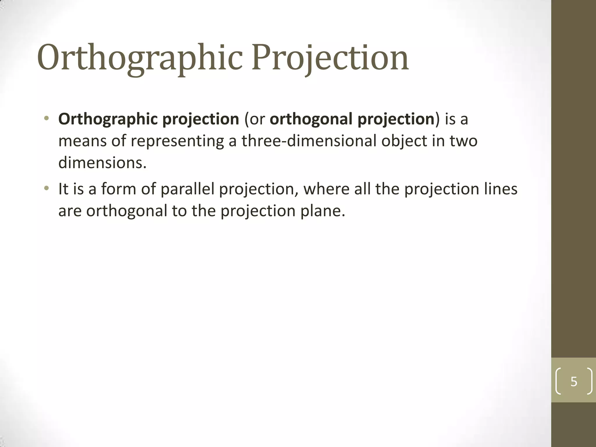 Orthographic Projection
• Orthographic projection (or orthogonal projection) is a
  means of representing a three-dimensional object in two
  dimensions.
• It is a form of parallel projection, where all the projection lines
  are orthogonal to the projection plane.




                                                                        5
 