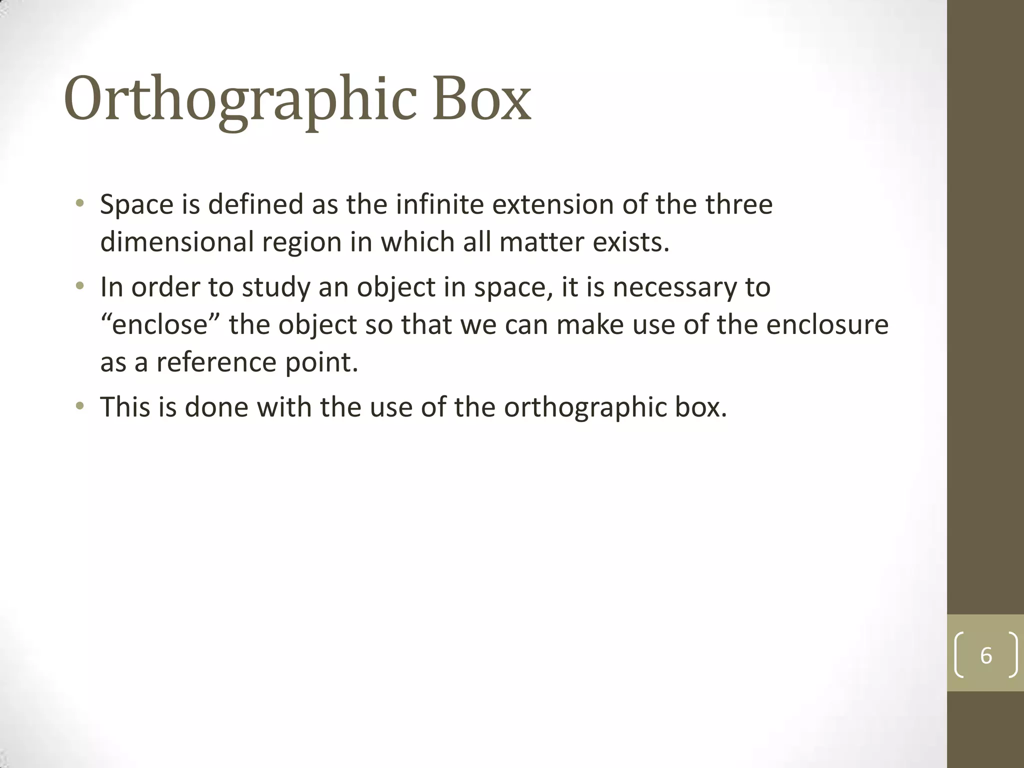 Orthographic Box
• Space is defined as the infinite extension of the three
  dimensional region in which all matter exists.
• In order to study an object in space, it is necessary to
  “enclose” the object so that we can make use of the enclosure
  as a reference point.
• This is done with the use of the orthographic box.




                                                                  6
 
