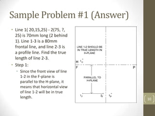 Sample Problem #1 (Answer)
• Line 1( 20,15,25) - 2(75, ?,
  25) is 70mm long (2 behind
  1). Line 1-3 is a 80mm
  frontal line, and line 2-3 is
  a profile line. Find the true
  length of line 2-3.
• Step 1:
  • Since the front view of line
    1-2 in the F-plane is
    parallel to the H-plane, it
    means that horizontal view
    of line 1-2 will be in true
    length.                        10
 