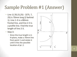 Sample Problem #1 (Answer)
• Line 1( 20,15,25) - 2(75, ?,
  25) is 70mm long (2 behind
  1). Line 1-3 is a 80mm
  frontal line, and line 2-3 is
  a profile line. Find the true
  length of line 2-3.
• Step 3:
  • Since the true length is in
    H-plane, make a 70mm line
    from point 1 and rotate it
    until it hits the possible
    location of pt. 2.
                                  12
 