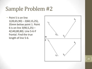 Sample Problem #2
• Point 5 is on line
  1(20,65,90) – 2(60,15,25),
  35mm below point 1. Point
  6 is on line 3(90,5,25) –
  4(140,80,80). Line 5-6 if
  frontal. Find the true
  length of line 5-6.




                               20
 