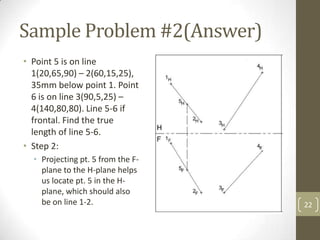 Sample Problem #2(Answer)
• Point 5 is on line
  1(20,65,90) – 2(60,15,25),
  35mm below point 1. Point
  6 is on line 3(90,5,25) –
  4(140,80,80). Line 5-6 if
  frontal. Find the true
  length of line 5-6.
• Step 2:
  • Projecting pt. 5 from the F-
    plane to the H-plane helps
    us locate pt. 5 in the H-
    plane, which should also
    be on line 1-2.                22
 