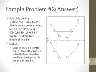 Sample Problem #2(Answer)
• Point 5 is on line
  1(20,65,90) – 2(60,15,25),
  35mm below point 1. Point
  6 is on line 3(90,5,25) –
  4(140,80,80). Line 5-6 if
  frontal. Find the true
  length of line 5-6.
• Step 3:
  • Since line 5-6 is a frontal
    line, it follows that line 5-6
    in the H-plane should be
    parallel to the F-plane. Pt.
    6 is also on line 3-4.           23
 