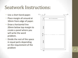 Seatwork Instructions:
• Use a short bond paper.
• Place margin all around at
  10mm from edge of paper.
• Draw a horizontal line
  20mm below top margin to
  create a panel where you
  will write the word
  problem.
• Divide the rest of the space
  in equal parts depending
  on the requirement of the
  problem
                                 27
 
