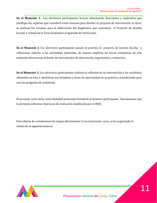 Curso-taller:
“Elaboración del proyecto de gestión”
___________________________________________________________________________________
En el Momento 1. Los directivos participantes buscan información descriptiva y explicativa que
justifique los aspectos que consideró como insumos para diseñar su proyecto de intervención, es decir,
se analizan los insumos para la elaboración del diagnóstico que sustentara el Proyecto de Gestión
Escolar y retoma de la Tarea Evaluativa el apartado de instrucción.
En el Momento 2 Los directivos participantes ponen en práctica el proyecto de Gestión Escolar y
reflexionan entorno a las actividades planeadas, de manera implícita las tareas evaluativas de este
momento direccionan al diseño de instrumentos de observación, seguimiento y evaluación.
En el Momento 3, Los directivos participantes realizan la reflexión de su intervención y los resultados
obtenidos en ésta, e identifican sus fortalezas y áreas de oportunidad de su práctica, considerando para
esto las preguntas de andamiaje.
El presente curso tiene como finalidad primordial brindarle al directivo participante, herramientas que
le permitan enfrentar el proceso de evaluación establecido por el INEE.
Para efectos de correlacionar las etapas del momento 2 con el presente curso, se ha organizado el
mismo de la siguiente manera.
Presentación General del Curso -Taller
11
 