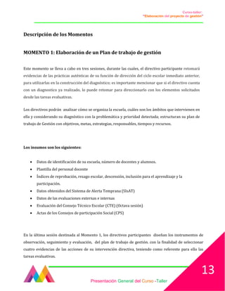 Curso-taller:
“Elaboración del proyecto de gestión”
___________________________________________________________________________________
Descripción de los Momentos
MOMENTO 1: Elaboración de un Plan de trabajo de gestión
Este momento se lleva a cabo en tres sesiones, durante las cuales, el directivo participante retomará
evidencias de las prácticas auténticas de su función de dirección del ciclo escolar inmediato anterior,
para utilizarlas en la construcción del diagnóstico; es importante mencionar que si el directivo cuenta
con un diagnostico ya realizado, lo puede retomar para direccionarlo con los elementos solicitados
desde las tareas evaluativas.
Los directivos podrán analizar cómo se organiza la escuela, cuáles son los ámbitos que intervienen en
ella y considerando su diagnóstico con la problemática y prioridad detectada; estructuran su plan de
trabajo de Gestión con objetivos, metas, estrategias, responsables, tiempos y recursos.
Los insumos son los siguientes:
• Datos de identificación de su escuela, número de docentes y alumnos.
• Plantilla del personal docente
• Índices de reprobación, rezago escolar, descensión, inclusión para el aprendizaje y la
participación.
• Datos obtenidos del Sistema de Alerta Temprana (SIsAT)
• Datos de las evaluaciones externas e internas
• Evaluación del Consejo Técnico Escolar (CTE) (Octava sesión)
• Actas de los Consejos de participación Social (CPS)
En la última sesión destinada al Momento 1, los directivos participantes diseñan los instrumentos de
observación, seguimiento y evaluación, del plan de trabajo de gestión. con la finalidad de seleccionar
cuatro evidencias de las acciones de su intervención directiva, teniendo como referente para ello las
tareas evaluativas.
Presentación General del Curso -Taller
13
 