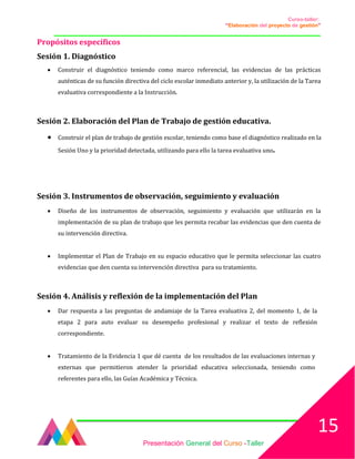Curso-taller:
“Elaboración del proyecto de gestión”
___________________________________________________________________________________
Propósitos específicos
Sesión 1. Diagnóstico
• Construir el diagnóstico teniendo como marco referencial, las evidencias de las prácticas
auténticas de su función directiva del ciclo escolar inmediato anterior y, la utilización de la Tarea
evaluativa correspondiente a la Instrucción.
Sesión 2. Elaboración del Plan de Trabajo de gestión educativa.
• Construir el plan de trabajo de gestión escolar, teniendo como base el diagnóstico realizado en la
Sesión Uno y la prioridad detectada, utilizando para ello la tarea evaluativa uno.
Sesión 3. Instrumentos de observación, seguimiento y evaluación
• Diseño de los instrumentos de observación, seguimiento y evaluación que utilizarán en la
implementación de su plan de trabajo que les permita recabar las evidencias que den cuenta de
su intervención directiva.
• Implementar el Plan de Trabajo en su espacio educativo que le permita seleccionar las cuatro
evidencias que den cuenta su intervención directiva para su tratamiento.
Sesión 4. Análisis y reflexión de la implementación del Plan
• Dar respuesta a las preguntas de andamiaje de la Tarea evaluativa 2, del momento 1, de la
etapa 2 para auto evaluar su desempeño profesional y realizar el texto de reflexión
correspondiente.
• Tratamiento de la Evidencia 1 que dé cuenta de los resultados de las evaluaciones internas y
externas que permitieron atender la prioridad educativa seleccionada, teniendo como
referentes para ello, las Guías Académica y Técnica.
Presentación General del Curso -Taller
15
 