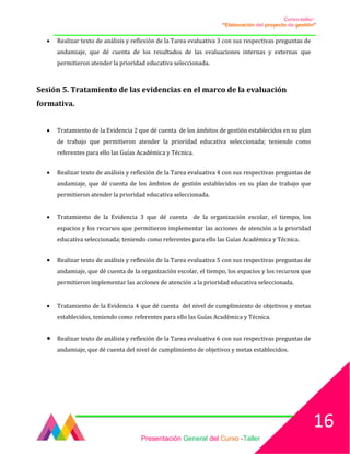 Curso-taller:
“Elaboración del proyecto de gestión”
___________________________________________________________________________________
• Realizar texto de análisis y reflexión de la Tarea evaluativa 3 con sus respectivas preguntas de
andamiaje, que dé cuenta de los resultados de las evaluaciones internas y externas que
permitieron atender la prioridad educativa seleccionada.
Sesión 5. Tratamiento de las evidencias en el marco de la evaluación
formativa.
• Tratamiento de la Evidencia 2 que dé cuenta de los ámbitos de gestión establecidos en su plan
de trabajo que permitieron atender la prioridad educativa seleccionada; teniendo como
referentes para ello las Guías Académica y Técnica.
• Realizar texto de análisis y reflexión de la Tarea evaluativa 4 con sus respectivas preguntas de
andamiaje, que dé cuenta de los ámbitos de gestión establecidos en su plan de trabajo que
permitieron atender la prioridad educativa seleccionada.
• Tratamiento de la Evidencia 3 que dé cuenta de la organización escolar, el tiempo, los
espacios y los recursos que permitieron implementar las acciones de atención a la prioridad
educativa seleccionada; teniendo como referentes para ello las Guías Académica y Técnica.
• Realizar texto de análisis y reflexión de la Tarea evaluativa 5 con sus respectivas preguntas de
andamiaje, que dé cuenta de la organización escolar, el tiempo, los espacios y los recursos que
permitieron implementar las acciones de atención a la prioridad educativa seleccionada.
• Tratamiento de la Evidencia 4 que dé cuenta del nivel de cumplimiento de objetivos y metas
establecidos, teniendo como referentes para ello las Guías Académica y Técnica.
• Realizar texto de análisis y reflexión de la Tarea evaluativa 6 con sus respectivas preguntas de
andamiaje, que dé cuenta del nivel de cumplimiento de objetivos y metas establecidos.
Presentación General del Curso -Taller
16
 