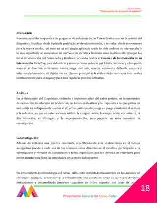 Curso-taller:
“Elaboración del proyecto de gestión”
___________________________________________________________________________________
Evaluación
Nuevamente al dar respuesta a las preguntas de andamiaje de las Tareas Evaluativas, en la revisión del
diagnóstico, la aplicación de la plan de gestión, las evidencias obtenidas, la introducción de innovaciones
para la mejora escolar, así como en las estrategias aplicadas desde los siete ámbitos de intervención y
lo más importante al autoevaluar su intervención directiva teniendo como instrumento principal las
listas de valoración del desempeño y finalmente cuando realiza el resumen de la valoración de su
intervención directiva, para vislumbrar y tomar acciones sobre lo qué le falta por hacer y cómo puede
mejorar el directivo participante: valora, juzga, confronta, aprecia, argumenta, defiende, compara y
selecciona información; sin olvidar que su referente principal es la evaluación formativa, es decir, evalúa
constantemente para la mejora y para auto regular su proceso formativo.
Análisis
En la elaboración del diagnóstico, el diseño e implementación del pal de gestión, los instrumentos
de evaluación, la selección de evidencias, las tareas evaluativas y la respuesta a las preguntas de
andamiaje es indispensable que los el directivo participante ponga en juego constante el análisis
y la reflexión, ya que en estas acciones utiliza: la categorización, la comparación, el contraste, la
discriminación, el distinguir y la experimentación, incorporando en todo momento la
investigación.
La investigación
Además de volverse una práctica constante, específicamente esta se direcciona en el trabajo
autogestivo previo a cada una de las sesiones, estas direccionan al directivo participante a la
investigación y revisión de documentos y temas específicos que les servirán de referentes para
poder abordar con éxito las actividades de la sesión subsecuente.
En éste contexto la metodología del curso- taller, está sustentada básicamente en las acciones de
investigar, analizar, reflexionar y la retroalimentación constante sobre su quehacer directivo,
fortaleciendo y desarrollando procesos cognitivos de orden superior; sin dejar de lado el
Presentación General del Curso -Taller
18
 