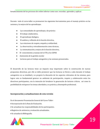 Curso-taller:
“Elaboración del proyecto de gestión”
___________________________________________________________________________________
fortalecimiento de los procesos de orden inferior como son: recordar, aprender y aplicar.
Durante todo el curso-taller se promueven las siguientes herramientas para el manejo práctico en las
sesiones y la mejora de los aprendizajes.
● Las comunidades de aprendizaje y de práctica
● El trabajo colaborativo,
● El aprendizaje dialógico,
● El análisis y reflexión de la función directiva,
● Las relaciones de respeto, empatía y solidaridad,
● La observación y retroalimentación como técnicas,
● La sistematización y mejora de la función directiva,
● El conocimiento y manejo de lo CTE y los CEPSE
● Autonomía de la gestión escolar
● Lecturas para el trabajo autogestivo y las sesiones presenciales.
El desarrollo de las lecturas tiene un impacto muy importante sobre la construcción de nuevas
propuestas directivas, por ello se debe promover que las lecturas se lleven a cabo durante el trabajo
autogestivo en su totalidad y se propicie la discusión de los aspectos relevantes de las mismas, para
lograr esto es fundamental generar un ambiente de participación, respeto y colaboración entre los
directivos participantes, con la intención de fortalecer la generación de lectores críticos, así como la
posibilidad de enriquecer los temas abordados y su práctica y desempeño profesional.
Incorporación y actualizaciones de esta versión
En el documento Presentación General del Curso-Taller:
• Incorporación de la Ruta de Evaluación.
• Se actualizan las responsabilidades de los participantes.
• Registros de asistencia y evaluación actualizados.
• Se actualiza la Bibliografía.
Presentación General del Curso -Taller
19
 