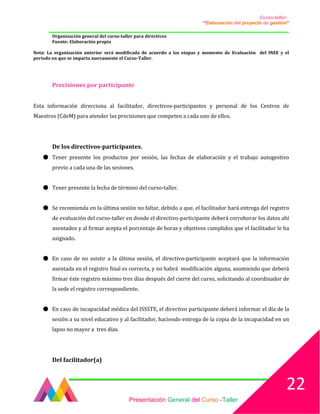 Curso-taller:
“Elaboración del proyecto de gestión”
___________________________________________________________________________________
Organización general del curso-taller para directivos
Fuente: Elaboración propia
Nota: La organización anterior será modificada de acuerdo a las etapas y momento de Evaluación del INEE y el
periodo en que se imparta nuevamente el Curso-Taller.
Precisiones por participante
Esta información direcciona al facilitador, directivos-participantes y personal de los Centros de
Maestros (CdeM) para atender las precisiones que competen a cada uno de ellos.
De los directivos-participantes.
● Tener presente los productos por sesión, las fechas de elaboración y el trabajo autogestivo
previo a cada una de las sesiones.
● Tener presente la fecha de término del curso-taller.
● Se recomienda en la última sesión no faltar, debido a que, el facilitador hará entrega del registro
de evaluación del curso-taller en donde el directivo-participante deberá corroborar los datos ahí
asentados y al firmar acepta el porcentaje de horas y objetivos cumplidos que el facilitador le ha
asignado.
● En caso de no asistir a la última sesión, el directivo-participante aceptará que la información
asentada en el registro final es correcta, y no habrá modificación alguna, asumiendo que deberá
firmar éste registro máximo tres días después del cierre del curso, solicitando al coordinador de
la sede el registro correspondiente.
● En caso de incapacidad médica del ISSSTE, el directivo participante deberá informar el día de la
sesión a su nivel educativo y al facilitador, haciendo entrega de la copia de la incapacidad en un
lapso no mayor a tres días.
Del facilitador(a)
Presentación General del Curso -Taller
22
 