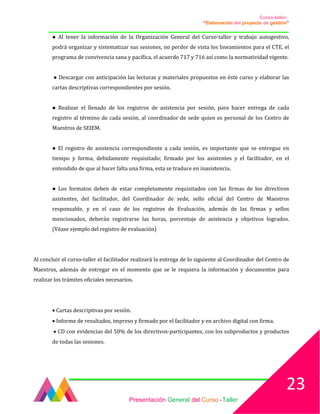 Curso-taller:
“Elaboración del proyecto de gestión”
___________________________________________________________________________________
● Al tener la información de la Organización General del Curso-taller y trabajo autogestivo,
podrá organizar y sistematizar sus sesiones, no perder de vista los lineamientos para el CTE, el
programa de convivencia sana y pacífica, el acuerdo 717 y 716 así como la normatividad vigente.
● Descargar con anticipación las lecturas y materiales propuestos en éste curso y elaborar las
cartas descriptivas correspondientes por sesión.
● Realizar el llenado de los registros de asistencia por sesión, para hacer entrega de cada
registro al término de cada sesión, al coordinador de sede quien es personal de los Centro de
Maestros de SEIEM.
● El registro de asistencia correspondiente a cada sesión, es importante que se entregue en
tiempo y forma, debidamente requisitado; firmado por los asistentes y el facilitador, en el
entendido de que al hacer falta una firma, esta se traduce en inasistencia.
● Los formatos deben de estar completamente requisitados con las firmas de los directivos
asistentes, del facilitador, del Coordinador de sede, sello oficial del Centro de Maestros
responsable, y en el caso de los registros de Evaluación, además de las firmas y sellos
mencionados, deberán registrarse las horas, porcentaje de asistencia y objetivos logrados.
(Véase ejemplo del registro de evaluación)
Al concluir el curso-taller el facilitador realizará la entrega de lo siguiente al Coordinador del Centro de
Maestros, además de entregar en el momento que se le requiera la información y documentos para
realizar los trámites oficiales necesarios.
• Cartas descriptivas por sesión.
• Informe de resultados, impreso y firmado por el facilitador y en archivo digital con firma.
• CD con evidencias del 50% de los directivos-participantes, con los subproductos y productos
de todas las sesiones.
Presentación General del Curso -Taller
23
 