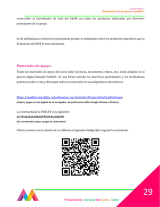 Curso-taller:
“Elaboración del proyecto de gestión”
___________________________________________________________________________________
curso-taller al Coordinador de sede del CdeM con todos los productos elaborados por directivo-
participante de su grupo.
Es de utilidad para el directivo-participante porque va trabajando sobre los productos específicos que la
Evaluación del INEE le está solicitando.
Materiales de apoyo.
Todos los materiales de apoyo del curso-taller (lecturas, documentos, videos, etc.) están alojados en la
pizarra digital llamada PADLET, de una forma sencilla los directivos participantes y los facilitadores
podrán acceder a esta y descargar todos los materiales en sus dispositivos electrónicos.
https://padlet.com/dpto_actualizacion_op_formativ/ProyectoGestion4toGrupo
(Copie y pegue en una página de su navegador, de preferencia utilice Google Chrome o Firefox)
La contraseña de la PADLET es la siguiente:
ACTUALIZACIONGESTION4toGRUPO
(Se recomienda copiar y pegar la contraseña)
O bien, escaneé con la cámara de su teléfono el siguiente Código QR e ingrese la contraseña.
Presentación General del Curso -Taller
29
 