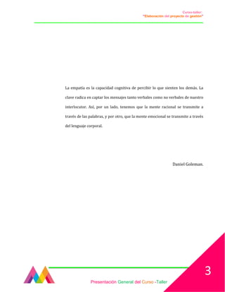 Curso-taller:
“Elaboración del proyecto de gestión”
___________________________________________________________________________________
La empatía es la capacidad cognitiva de percibir lo que sienten los demás. La
clave radica en captar los mensajes tanto verbales como no verbales de nuestro
interlocutor. Así, por un lado, tenemos que la mente racional se transmite a
través de las palabras, y por otro, que la mente emocional se transmite a través
del lenguaje corporal.
Daniel Goleman.
Presentación General del Curso -Taller
3
 