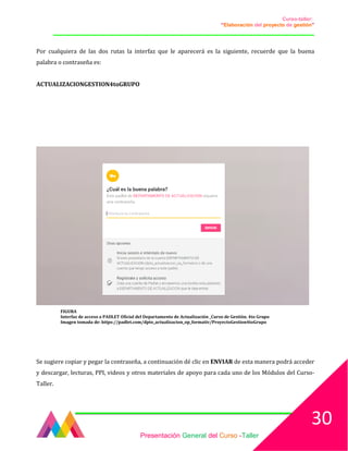 Curso-taller:
“Elaboración del proyecto de gestión”
___________________________________________________________________________________
Por cualquiera de las dos rutas la interfaz que le aparecerá es la siguiente, recuerde que la buena
palabra o contraseña es:
ACTUALIZACIONGESTION4toGRUPO
FIGURA
Interfaz de acceso a PADLET Oficial del Departamento de Actualización _Curso de Gestión. 4to Grupo
Imagen tomada de: https://padlet.com/dpto_actualizacion_op_formativ/ProyectoGestion4toGrupo
Se sugiere copiar y pegar la contraseña, a continuación dé clic en ENVIAR de esta manera podrá acceder
y descargar, lecturas, PPI, videos y otros materiales de apoyo para cada uno de los Módulos del Curso-
Taller.
Presentación General del Curso -Taller
30
 