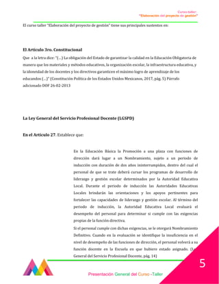 Curso-taller:
“Elaboración del proyecto de gestión”
___________________________________________________________________________________
El curso taller “Elaboración del proyecto de gestión” tiene sus principales sustentos en:
El Artículo 3ro. Constitucional
Que a la letra dice: “(…) La obligación del Estado de garantizar la calidad en la Educación Obligatoria de
manera que los materiales y métodos educativos, la organización escolar, la infraestructura educativa, y
la idoneidad de los docentes y los directivos garanticen el máximo logro de aprendizaje de los
educandos (…)” (Constitución Política de los Estados Unidos Mexicanos, 2017, pág. 5) Párrafo
adicionado DOF 26-02-2013
La Ley General del Servicio Profesional Docente (LGSPD)
En el Artículo 27. Establece que:
En la Educación Básica la Promoción a una plaza con funciones de
dirección dará lugar a un Nombramiento, sujeto a un periodo de
inducción con duración de dos años ininterrumpidos, dentro del cual el
personal de que se trate deberá cursar los programas de desarrollo de
liderazgo y gestión escolar determinados por la Autoridad Educativa
Local. Durante el periodo de inducción las Autoridades Educativas
Locales brindarán las orientaciones y los apoyos pertinentes para
fortalecer las capacidades de liderazgo y gestión escolar. Al término del
periodo de inducción, la Autoridad Educativa Local evaluará el
desempeño del personal para determinar si cumple con las exigencias
propias de la función directiva.
Si el personal cumple con dichas exigencias, se le otorgará Nombramiento
Definitivo. Cuando en la evaluación se identifique la insuficiencia en el
nivel de desempeño de las funciones de dirección, el personal volverá a su
función docente en la Escuela en que hubiere estado asignado. (Ley
General del Servicio Profesional Docente, pág. 14)
Presentación General del Curso -Taller
5
 