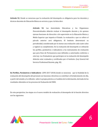 Curso-taller:
“Elaboración del proyecto de gestión”
___________________________________________________________________________________
Artículo 52. Donde se menciona que la evaluación del desempeño es obligatoria para los docentes y
técnicos docentes de Educación Básica en servicio y que a la letra dice:
Artículo 52. Las Autoridades Educativas y los Organismos
Descentralizados deberán evaluar el desempeño docente y de quienes
ejerzan funciones de dirección o de supervisión en la Educación Básica y
Media Superior que imparta el Estado. La evaluación a que se refiere el
párrafo anterior será obligatoria. El Instituto determinará su
periodicidad, considerando por lo menos una evaluación cada cuatro años
y vigilará su cumplimiento. En la evaluación del desempeño se utilizarán
los perfiles, parámetros e indicadores y los instrumentos de evaluación
que para fines de Permanencia sean definidos y autorizados conforme a
esta Ley. Los Evaluadores que participen en la evaluación del desempeño
deberán estar evaluados y certificados por el Instituto. (Ley General del
Servicio Profesional Docente, pág. 20)
En Perfiles, Parámetros e Indicadores (SPD 2017-2018) donde se menciona que la finalidad de la
evaluación del desempeño del personal con funciones directivas es contribuir al fortalecimiento de ella,
a partir del estudio y la reflexión sobre la propia práctica y el análisis de la información, derivada de los
resultados obtenidos en los procesos de Evaluación del INEE.
En esta perspectiva, las etapas en el nuevo modelo de evaluación al desempeño de la función directiva
son las siguientes:
Presentación General del Curso -Taller
6
 