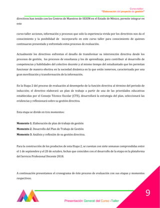 Curso-taller:
“Elaboración del proyecto de gestión”
___________________________________________________________________________________
directivos han tenido con los Centros de Maestros de SEIEM en el Estado de México, permite integrar en
este
curso-taller acciones, información y procesos que solo la experiencia vivida por los directivos nos da el
conocimiento y la posibilidad de incorporarlo en este curso taller para conocimiento de quienes
continuaran presentado y enfrentado estos procesos de evaluación.
Actualmente los directivos enfrentan el desafío de transformar su intervención directiva desde los
procesos de gestión, los procesos de enseñanza y los de aprendizaje, para contribuir al desarrollo de
competencias y habilidades del colectivo docente y al mismo tiempo del estudiantado que les permitan
funcionar de manera efectiva en la sociedad dinámica en la que están inmersos, caracterizada por una
gran movilización y transformación de la información.
En la Etapa 2 del proceso de evaluación al desempeño de la función directiva al término del periodo de
inducción; el directivo elaborará un plan de trabajo a partir de una de las prioridades educativas
establecidas por el Consejo Técnico Escolar (CTE), desarrollará la estrategia del plan, seleccionará las
evidencias y reflexionará sobre su gestión directiva.
Esta etapa se divide en tres momentos:
Momento 1. Elaboración de plan de trabajo de gestión
Momento 2. Desarrollo del Plan de Trabajo de Gestión
Momento 3. Análisis y reflexión de su gestión directiva.
Para la construcción de los productos de esta Etapa 2, se cuentan con siete semanas comprendidas entre
el 1 de septiembre y el 20 de octubre, fechas que coinciden con el desarrollo de la etapa en la plataforma
del Servicio Profesional Docente 2018.
A continuación presentamos el cronograma de éste proceso de evaluación con sus etapas y momentos
respectivos.
Presentación General del Curso -Taller
9
 