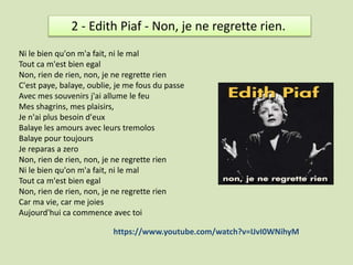 2 - Edith Piaf - Non, je ne regrette rien.
Ni le bien qu'on m'a fait, ni le mal
Tout ca m'est bien egal
Non, rien de rien,...