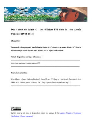 Des « chefs de bande »? Les officiers FFI dans la 1ère Armée
française (1944-1945)

Claire Miot


Communication proposée au séminaire doctoral « Nations en armes », Centre d’Histoire
de Sciences-po, le 15 février 2012. Séance sur la figure de l’officier.


Article disponible sen ligne à l’adresse :
-----------------------------------------------------------------------------------------------------------------
http://guerrealautre.hypotheses.org/175
----------------------------------------------------------------------------------------------------------------


Pour citer cet article :
-----------------------------------------------------------------------------------------------------------------
Miot Claire, « Des « chefs de bande »? Les officiers FFI dans la 1ère Armée française (1944-
1945) », In : D’une guerre à l’autre, 2012, http://guerrealautre.hypotheses.org/175
-----------------------------------------------------------------------------------------------------------------




Ce(tte) oeuvre est mise à disposition selon les termes de la Licence Creative Commons
Attribution 3.0 non transposé.
 