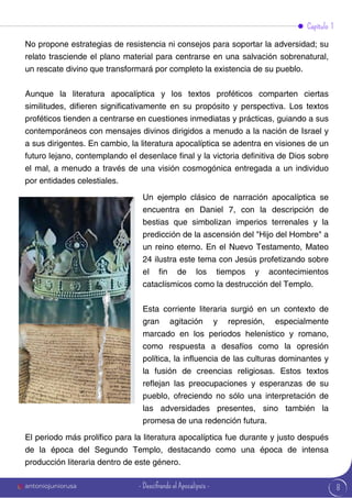 8
No propone estrategias de resistencia ni consejos para soportar la adversidad; su
relato trasciende el plano material para centrarse en una salvación sobrenatural,
un rescate divino que transformará por completo la existencia de su pueblo.
Aunque la literatura apocalíptica y los textos proféticos comparten ciertas
similitudes, difieren significativamente en su propósito y perspectiva. Los textos
proféticos tienden a centrarse en cuestiones inmediatas y prácticas, guiando a sus
contemporáneos con mensajes divinos dirigidos a menudo a la nación de Israel y
a sus dirigentes. En cambio, la literatura apocalíptica se adentra en visiones de un
futuro lejano, contemplando el desenlace final y la victoria definitiva de Dios sobre
el mal, a menudo a través de una visión cosmogónica entregada a un individuo
por entidades celestiales.
El periodo más prolífico para la literatura apocalíptica fue durante y justo después
de la época del Segundo Templo, destacando como una época de intensa
producción literaria dentro de este género.
Un ejemplo clásico de narración apocalíptica se
encuentra en Daniel 7, con la descripción de
bestias que simbolizan imperios terrenales y la
predicción de la ascensión del "Hijo del Hombre" a
un reino eterno. En el Nuevo Testamento, Mateo
24 ilustra este tema con Jesús profetizando sobre
el fin de los tiempos y acontecimientos
cataclísmicos como la destrucción del Templo.
Esta corriente literaria surgió en un contexto de
gran agitación y represión, especialmente
marcado en los periodos helenístico y romano,
como respuesta a desafíos como la opresión
política, la influencia de las culturas dominantes y
la fusión de creencias religiosas. Estos textos
reflejan las preocupaciones y esperanzas de su
pueblo, ofreciendo no sólo una interpretación de
las adversidades presentes, sino también la
promesa de una redención futura.
Capítulo 1
antoniojuniorusa - Descifrando el Apocalipsis -
 