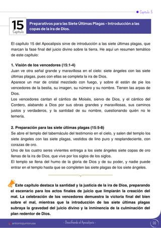 Capítulo 5
Capítulo
El capítulo 15 del Apocalipsis sirve de introducción a las siete últimas plagas, que
marcan la fase final del juicio divino sobre la tierra. He aquí un resumen temático
de este capítulo:
1. Visión de los vencedores (15:1-4)
Juan ve otra señal grande y maravillosa en el cielo: siete ángeles con las siete
últimas plagas, pues con ellas se completa la ira de Dios.
Aparece un mar de cristal mezclado con fuego, y sobre él están de pie los
vencedores de la bestia, su imagen, su número y su nombre. Tienen las arpas de
Dios.
Los vencedores cantan el cántico de Moisés, siervo de Dios, y el cántico del
Cordero, alabando a Dios por sus obras grandes y maravillosas, sus caminos
justos y verdaderos, y la santidad de su nombre, cuestionando quién no le
temería.
2. Preparación para las siete últimas plagas (15:5-8)
Se abre el templo del tabernáculo del testimonio en el cielo, y salen del templo los
siete ángeles con las siete plagas, vestidos de lino puro y resplandeciente, con
corazas de oro.
Uno de los cuatro seres vivientes entrega a los siete ángeles siete copas de oro
llenas de la ira de Dios, que vive por los siglos de los siglos.
El templo se llena del humo de la gloria de Dios y de su poder, y nadie puede
entrar en el templo hasta que se completen las siete plagas de los siete ángeles.
Preparativos para las Siete Últimas Plagas - Introducción a las
copas de la ira de Dios.
15
Este capítulo destaca la santidad y la justicia de la ira de Dios, preparando
el escenario para los actos finales de juicio que limpiarán la creación del
mal. La celebración de los vencedores demuestra la victoria final del bien
sobre el mal, mientras que la introducción de las siete últimas plagas
subraya la gravedad del juicio divino y la inminencia de la culminación del
plan redentor de Dios.
98
antoniojuniorusa - Descifrando el Apocalipsis -
 