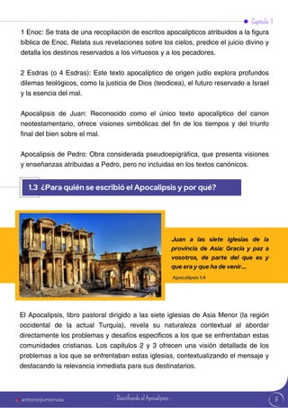 9
Capítulo 1
1.3 ¿Para quién se escribió el Apocalipsis y por qué?
antoniojuniorusa
1 Enoc: Se trata de una recopilación de escritos apocalípticos atribuidos a la figura
bíblica de Enoc. Relata sus revelaciones sobre los cielos, predice el juicio divino y
detalla los destinos reservados a los virtuosos y a los pecadores.
2 Esdras (o 4 Esdras): Este texto apocalíptico de origen judío explora profundos
dilemas teológicos, como la justicia de Dios (teodicea), el futuro reservado a Israel
y la esencia del mal.
Apocalipsis de Juan: Reconocido como el único texto apocalíptico del canon
neotestamentario, ofrece visiones simbólicas del fin de los tiempos y del triunfo
final del bien sobre el mal.
Apocalipsis de Pedro: Obra considerada pseudoepigráfica, que presenta visiones
y enseñanzas atribuidas a Pedro, pero no incluidas en los textos canónicos.
El Apocalipsis, libro pastoral dirigido a las siete iglesias de Asia Menor (la región
occidental de la actual Turquía), revela su naturaleza contextual al abordar
directamente los problemas y desafíos específicos a los que se enfrentaban estas
comunidades cristianas. Los capítulos 2 y 3 ofrecen una visión detallada de los
problemas a los que se enfrentaban estas iglesias, contextualizando el mensaje y
destacando la relevancia inmediata para sus destinatarios.
Juan a las siete iglesias de la
provincia de Asia: Gracia y paz a
vosotros, de parte del que es y
que era y que ha de venir....
Apocalipsis 1:4
- Descifrando el Apocalipsis -
 