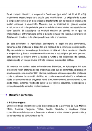 10
En el contexto histórico, el emperador Domiciano (que reinó del 81 al 96 d.C.)
impuso una exigencia que sería crucial para los cristianos. La exigencia de adorar
al emperador como a un dios chocaba directamente con la tradición cristiana de
lealtad exclusiva a Jesucristo. Mientras que la sociedad en general estaba
acostumbrada al culto politeísta, para los cristianos esta orden representaba un
serio desafío. El Apocalipsis se escribió durante un periodo en el que se
intensificaba el enfrentamiento entre el Estado romano y la Iglesia, sobre todo en
Asia Menor, donde el culto al emperador era más pronunciado.
En este escenario, el Apocalipsis desempeña el papel de una advertencia,
llamando a los cristianos a despertar a la realidad de la inminente confrontación.
Algunos cristianos, sin embargo, intentaron conciliar el culto a Jesús con el culto
al emperador, y fueron duramente criticados en el Apocalipsis por esta postura.
Esto subraya la tensión entre la lealtad a Cristo y las exigencias del Estado,
estableciendo un vínculo crucial entre la religión y la autoridad política.
Si tenemos en cuenta estas circunstancias históricas, el Apocalipsis no sólo
ofrece una visión profunda de los problemas a los que se enfrentaba la Iglesia en
aquella época, sino que también plantea cuestiones relevantes para los cristianos
contemporáneos. La narración del libro se convierte en una invitación a reflexionar
sobre las actitudes de los creyentes hacia el mundo moderno, cuestionando si, en
cierto modo, estamos "rindiendo culto" a los valores seculares, tecnológicos y
consumistas de la sociedad contemporánea.
Capítulo 1
Resumen por temas.
1. Público original:
El libro se dirigió inicialmente a las siete iglesias de la provincia de Asia Menor:
Éfeso, Esmirna, Pérgamo, Tiatira, Sardis, Filadelfia y Laodicea. Estas
comunidades cristianas se enfrentaban a diversos retos, como la persecución y
las tentaciones de comprometer su fe.
antoniojuniorusa - Descifrando el Apocalipsis -
 