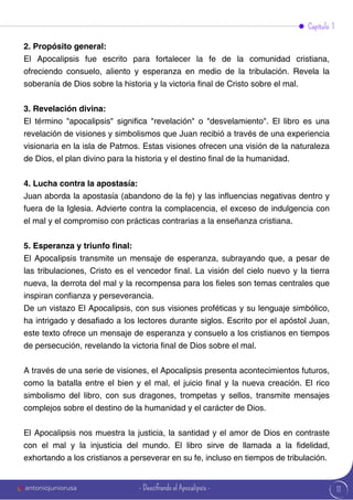 11
2. Propósito general:
El Apocalipsis fue escrito para fortalecer la fe de la comunidad cristiana,
ofreciendo consuelo, aliento y esperanza en medio de la tribulación. Revela la
soberanía de Dios sobre la historia y la victoria final de Cristo sobre el mal.
3. Revelación divina:
El término "apocalipsis" significa "revelación" o "desvelamiento". El libro es una
revelación de visiones y simbolismos que Juan recibió a través de una experiencia
visionaria en la isla de Patmos. Estas visiones ofrecen una visión de la naturaleza
de Dios, el plan divino para la historia y el destino final de la humanidad.
4. Lucha contra la apostasía:
Juan aborda la apostasía (abandono de la fe) y las influencias negativas dentro y
fuera de la Iglesia. Advierte contra la complacencia, el exceso de indulgencia con
el mal y el compromiso con prácticas contrarias a la enseñanza cristiana.
5. Esperanza y triunfo final:
El Apocalipsis transmite un mensaje de esperanza, subrayando que, a pesar de
las tribulaciones, Cristo es el vencedor final. La visión del cielo nuevo y la tierra
nueva, la derrota del mal y la recompensa para los fieles son temas centrales que
inspiran confianza y perseverancia.
De un vistazo El Apocalipsis, con sus visiones proféticas y su lenguaje simbólico,
ha intrigado y desafiado a los lectores durante siglos. Escrito por el apóstol Juan,
este texto ofrece un mensaje de esperanza y consuelo a los cristianos en tiempos
de persecución, revelando la victoria final de Dios sobre el mal.
A través de una serie de visiones, el Apocalipsis presenta acontecimientos futuros,
como la batalla entre el bien y el mal, el juicio final y la nueva creación. El rico
simbolismo del libro, con sus dragones, trompetas y sellos, transmite mensajes
complejos sobre el destino de la humanidad y el carácter de Dios.
El Apocalipsis nos muestra la justicia, la santidad y el amor de Dios en contraste
con el mal y la injusticia del mundo. El libro sirve de llamada a la fidelidad,
exhortando a los cristianos a perseverar en su fe, incluso en tiempos de tribulación.
Capítulo 1
antoniojuniorusa - Descifrando el Apocalipsis -
 