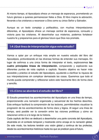 12
Al mismo tiempo, el Apocalipsis ofrece un mensaje de esperanza, prometiendo un
futuro glorioso a quienes permanezcan fieles a Dios. El libro inspira la adoración,
llevando a los cristianos a reconocer a Dios como su único Señor y Salvador.
Aunque es un texto complejo y polifacético, con muchas interpretaciones
diferentes, el Apocalipsis ofrece un mensaje central de esperanza, consuelo y
victoria para los cristianos. Al desentrañar sus misterios, podemos fortalecer
nuestra fe y prepararnos para el glorioso futuro que Dios nos promete.
Vamos a optar por un enfoque más amplio en nuestro estudio del libro del
Apocalipsis, profundizando en las diversas formas de entender sus mensajes. En
lugar de ceñirnos a una única forma de interpretar el texto, exploraremos las
cuatro principales líneas de interpretación, comparando y explicando sus
diferentes puntos de vista capítulo a capítulo. Nuestro objetivo es hacer más
accesible y práctico el estudio del Apocalipsis, ayudando a clarificar la riqueza de
sus interpretaciones sin complicar demasiado las cosas. Queremos que todo el
mundo pueda comprender y reflexionar sobre este fascinante libro de forma clara
y sencilla.
El Estudio presentará los acontecimientos del Apocalipsis en una línea de tiempo,
proporcionando una narración organizada y secuencial de los hechos descritos.
Este enfoque facilitará la comprensión de los lectores, permitiéndoles visualizar la
progresión de los acontecimientos de forma clara y lógica. Al seguir una línea de
tiempo, será posible ver la conexión entre las visiones proféticas y cómo se
relacionan entre sí a lo largo de la historia.
Cada capítulo del libro se dedicará a desentrañar una parte concreta del Apocalipsis,
situándola en el contexto temporal y mostrando cómo encaja en la narración global.
De este modo, los lectores tendrán una visión global y continua de las profecías,
desde los acontecimientos históricos hasta los que se predicen para el futuro.
Capítulo 1
1.4 ¿Qué línea de interpretación sigue este estudio?
1.5 ¿Cómo se abordará el estudio del libro?
antoniojuniorusa - Descifrando el Apocalipsis -
 