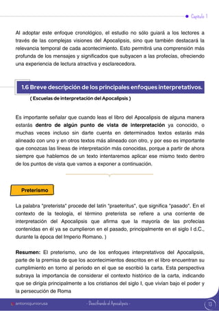 13
Es importante señalar que cuando leas el libro del Apocalipsis de alguna manera
estarás dentro de algún punto de vista de interpretación ya conocido, o
muchas veces incluso sin darte cuenta en determinados textos estarás más
alineado con uno y en otros textos más alineado con otro, y por eso es importante
que conozcas las líneas de interpretación más conocidas, porque a partir de ahora
siempre que hablemos de un texto intentaremos aplicar ese mismo texto dentro
de los puntos de vista que vamos a exponer a continuación.
Al adoptar este enfoque cronológico, el estudio no sólo guiará a los lectores a
través de las complejas visiones del Apocalipsis, sino que también destacará la
relevancia temporal de cada acontecimiento. Esto permitirá una comprensión más
profunda de los mensajes y significados que subyacen a las profecías, ofreciendo
una experiencia de lectura atractiva y esclarecedora.
Preterismo
La palabra "preterista" procede del latín "praeteritus", que significa "pasado". En el
contexto de la teología, el término preterista se refiere a una corriente de
interpretación del Apocalipsis que afirma que la mayoría de las profecías
contenidas en él ya se cumplieron en el pasado, principalmente en el siglo I d.C.,
durante la época del Imperio Romano. )
Resumen: El preterismo, uno de los enfoques interpretativos del Apocalipsis,
parte de la premisa de que los acontecimientos descritos en el libro encuentran su
cumplimiento en torno al periodo en el que se escribió la carta. Esta perspectiva
subraya la importancia de considerar el contexto histórico de la carta, indicando
que se dirigía principalmente a los cristianos del siglo I, que vivían bajo el poder y
la persecución de Roma
Capítulo 1
1.6 Breve descripción de los principales enfoques interpretativos.
( Escuelas de interpretación del Apocalipsis )
antoniojuniorusa - Descifrando el Apocalipsis -
 