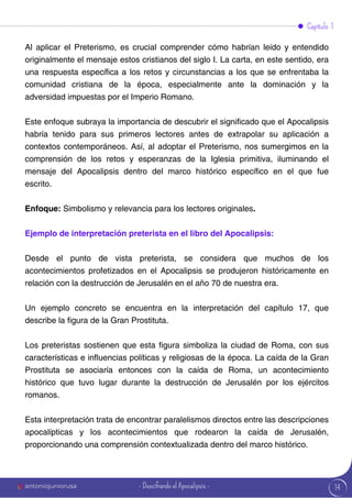 14
Al aplicar el Preterismo, es crucial comprender cómo habrían leído y entendido
originalmente el mensaje estos cristianos del siglo I. La carta, en este sentido, era
una respuesta específica a los retos y circunstancias a los que se enfrentaba la
comunidad cristiana de la época, especialmente ante la dominación y la
adversidad impuestas por el Imperio Romano.
Este enfoque subraya la importancia de descubrir el significado que el Apocalipsis
habría tenido para sus primeros lectores antes de extrapolar su aplicación a
contextos contemporáneos. Así, al adoptar el Preterismo, nos sumergimos en la
comprensión de los retos y esperanzas de la Iglesia primitiva, iluminando el
mensaje del Apocalipsis dentro del marco histórico específico en el que fue
escrito.
Enfoque: Simbolismo y relevancia para los lectores originales.
Ejemplo de interpretación preterista en el libro del Apocalipsis:
Desde el punto de vista preterista, se considera que muchos de los
acontecimientos profetizados en el Apocalipsis se produjeron históricamente en
relación con la destrucción de Jerusalén en el año 70 de nuestra era.
Un ejemplo concreto se encuentra en la interpretación del capítulo 17, que
describe la figura de la Gran Prostituta.
Los preteristas sostienen que esta figura simboliza la ciudad de Roma, con sus
características e influencias políticas y religiosas de la época. La caída de la Gran
Prostituta se asociaría entonces con la caída de Roma, un acontecimiento
histórico que tuvo lugar durante la destrucción de Jerusalén por los ejércitos
romanos.
Esta interpretación trata de encontrar paralelismos directos entre las descripciones
apocalípticas y los acontecimientos que rodearon la caída de Jerusalén,
proporcionando una comprensión contextualizada dentro del marco histórico.
Capítulo 1
antoniojuniorusa - Descifrando el Apocalipsis -
 