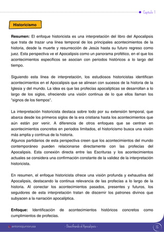 15
Capítulo 1
Historicismo
Resumen: El enfoque historicista es una interpretación del libro del Apocalipsis
que trata de trazar una línea temporal de los principales acontecimientos de la
historia, desde la muerte y resurrección de Jesús hasta su futuro regreso como
juez. Esta perspectiva ve el Apocalipsis como un panorama profético, en el que los
acontecimientos específicos se asocian con periodos históricos a lo largo del
tiempo.
Siguiendo esta línea de interpretación, los estudiosos historicistas identifican
acontecimientos en el Apocalipsis que se alinean con sucesos de la historia de la
Iglesia y del mundo. La idea es que las profecías apocalípticas se desarrollan a lo
largo de los siglos, ofreciendo una visión continua de lo que ellos llaman los
"signos de los tiempos".
La interpretación historicista destaca sobre todo por su extensión temporal, que
abarca desde los primeros siglos de la era cristiana hasta los acontecimientos que
aún están por venir. A diferencia de otros enfoques que se centran en
acontecimientos concretos en periodos limitados, el historicismo busca una visión
más amplia y continua de la historia.
Algunos partidarios de esta perspectiva creen que los acontecimientos del mundo
contemporáneo pueden relacionarse directamente con las profecías del
Apocalipsis. Esta conexión directa entre las Escrituras y los acontecimientos
actuales se considera una confirmación constante de la validez de la interpretación
historicista.
En resumen, el enfoque historicista ofrece una visión profunda y exhaustiva del
Apocalipsis, destacando la continua relevancia de las profecías a lo largo de la
historia. Al conectar los acontecimientos pasados, presentes y futuros, los
seguidores de esta interpretación tratan de discernir los patrones divinos que
subyacen a la narración apocalíptica.
Enfoque: Identificación de acontecimientos históricos concretos como
cumplimientos de profecías.
antoniojuniorusa - Descifrando el Apocalipsis -
 