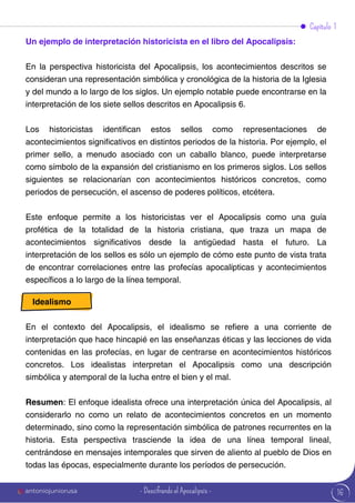 16
Capítulo 1
Un ejemplo de interpretación historicista en el libro del Apocalipsis:
En la perspectiva historicista del Apocalipsis, los acontecimientos descritos se
consideran una representación simbólica y cronológica de la historia de la Iglesia
y del mundo a lo largo de los siglos. Un ejemplo notable puede encontrarse en la
interpretación de los siete sellos descritos en Apocalipsis 6.
Los historicistas identifican estos sellos como representaciones de
acontecimientos significativos en distintos periodos de la historia. Por ejemplo, el
primer sello, a menudo asociado con un caballo blanco, puede interpretarse
como símbolo de la expansión del cristianismo en los primeros siglos. Los sellos
siguientes se relacionarían con acontecimientos históricos concretos, como
periodos de persecución, el ascenso de poderes políticos, etcétera.
Este enfoque permite a los historicistas ver el Apocalipsis como una guía
profética de la totalidad de la historia cristiana, que traza un mapa de
acontecimientos significativos desde la antigüedad hasta el futuro. La
interpretación de los sellos es sólo un ejemplo de cómo este punto de vista trata
de encontrar correlaciones entre las profecías apocalípticas y acontecimientos
específicos a lo largo de la línea temporal.
Idealismo
En el contexto del Apocalipsis, el idealismo se refiere a una corriente de
interpretación que hace hincapié en las enseñanzas éticas y las lecciones de vida
contenidas en las profecías, en lugar de centrarse en acontecimientos históricos
concretos. Los idealistas interpretan el Apocalipsis como una descripción
simbólica y atemporal de la lucha entre el bien y el mal.
Resumen: El enfoque idealista ofrece una interpretación única del Apocalipsis, al
considerarlo no como un relato de acontecimientos concretos en un momento
determinado, sino como la representación simbólica de patrones recurrentes en la
historia. Esta perspectiva trasciende la idea de una línea temporal lineal,
centrándose en mensajes intemporales que sirven de aliento al pueblo de Dios en
todas las épocas, especialmente durante los períodos de persecución.
antoniojuniorusa - Descifrando el Apocalipsis -
 