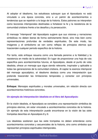 17
Capítulo 1
Al adoptar el idealismo, los estudiosos subrayan que el Apocalipsis no está
vinculado a una época concreta, sino a un patrón de acontecimientos o
tendencias que se repetirán a lo largo de la historia. Estos patrones se interpretan
como lecciones intemporales destinadas a fortalecer la fe y la resistencia de la
comunidad cristiana frente a los desafíos y la persecución.
El mensaje "intemporal" del Apocalipsis sugiere que sus visiones y narraciones
simbólicas no deben leerse de forma estrictamente literal, sino más bien como
representaciones profundas de verdades espirituales. De este modo, las
imágenes y el simbolismo se ven como reflejos de principios eternos que
trascienden cualquier periodo específico de la historia.
Por tanto, este enfoque resuena como una llamada perenne a la fidelidad y la
resistencia en medio de la adversidad. En lugar de proporcionar una hoja de ruta
específica para acontecimientos futuros, el Apocalipsis, desde el punto de vista
idealista, ofrece un mensaje que sigue siendo relevante, inspirador y aplicable a
todas las generaciones de la comunidad cristiana. Al captar la esencia intemporal
del mensaje apocalíptico, el idealismo destaca como una interpretación que
pretende trascender las limitaciones temporales y conectar con principios
universales.
Enfoque: Mensajes espirituales y morales universales, sin relación directa con
acontecimientos históricos concretos.
Un ejemplo de interpretación idealista en el libro del Apocalipsis:
En la visión idealista, el Apocalipsis se considera una representación simbólica de
principios eternos, sin estar vinculado a acontecimientos concretos de la historia.
Un ejemplo de esta interpretación puede encontrarse en la visión de las siete
trompetas descritas en Apocalipsis 8 y 9.
Los idealistas sostienen que las siete trompetas no deben entenderse como
acontecimientos concretos y secuenciales de la historia, sino como símbolos que
representan principios espirituales intemporales.
antoniojuniorusa - Descifrando el Apocalipsis -
 