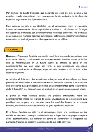 18
Capítulo 1
Por ejemplo, la cuarta trompeta, que oscurece un tercio del sol, la luna y las
estrellas, puede interpretarse como una representación simbólica de la influencia
espiritual negativa en una época concreta.
Este enfoque permite a los idealistas ver el Apocalipsis como un mensaje
intemporal que ofrece lecciones espirituales aplicables a cualquier época. En lugar
de asociar las trompetas con acontecimientos históricos concretos, los idealistas
se centran en el mensaje espiritual subyacente, tratando de encontrar significados
universales en las imágenes simbólicas presentadas en el libro.
Futurismo
Resumen: El enfoque futurista representa una interpretación del Apocalipsis que
mira hacia delante, considerando los acontecimientos descritos como profecías
que se materializarán en un futuro lejano. El énfasis se pone en los
acontecimientos que aún están por venir, lo que proporciona una visión
prospectiva que trasciende el tiempo, especialmente desde el punto de vista de los
lectores originales.
Al adoptar el futurismo, los estudiosos subrayan que el Apocalipsis contiene
predicciones destinadas a materializarse en un momento posterior a la época en
que fue escrito. Esta perspectiva se centra en acontecimientos como los periodos
de la "tribulación" y el "milenio", que se producirán en algún momento en el futuro.
El punto de vista futurista adopta una postura anticipatoria hacia los
acontecimientos finales y el regreso de Cristo. El Apocalipsis se lee como una guía
profética que proyecta una narrativa para los capítulos finales de la historia
humana, marcados por acontecimientos de gran significado espiritual.
El enfoque futurista no sólo ve el Apocalipsis como una revelación de las
realidades venideras, sino que también subraya la importancia de prepararse para
estos acontecimientos. La atención se centra en comprender e interpretar las
profecías, tratando de discernir los signos de lo que está por venir.
antoniojuniorusa - Descifrando el Apocalipsis -
 