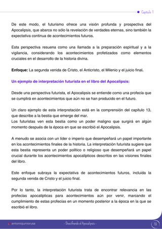 19
Capítulo 1
De este modo, el futurismo ofrece una visión profunda y prospectiva del
Apocalipsis, que abarca no sólo la revelación de verdades eternas, sino también la
expectativa continua de acontecimientos futuros.
Esta perspectiva resuena como una llamada a la preparación espiritual y a la
vigilancia, considerando los acontecimientos profetizados como elementos
cruciales en el desarrollo de la historia divina.
Enfoque: La segunda venida de Cristo, el Anticristo, el Milenio y el juicio final.
Un ejemplo de interpretación futurista en el libro del Apocalipsis:
Desde una perspectiva futurista, el Apocalipsis se entiende como una profecía que
se cumplirá en acontecimientos que aún no se han producido en el futuro.
Un claro ejemplo de esta interpretación está en la comprensión del capítulo 13,
que describe a la bestia que emerge del mar.
Los futuristas ven esta bestia como un poder maligno que surgirá en algún
momento después de la época en que se escribió el Apocalipsis.
A menudo se asocia con un líder o imperio que desempeñará un papel importante
en los acontecimientos finales de la historia. La interpretación futurista sugiere que
esta bestia representa un poder político o religioso que desempeñará un papel
crucial durante los acontecimientos apocalípticos descritos en las visiones finales
del libro.
Este enfoque subraya la expectativa de acontecimientos futuros, incluida la
segunda venida de Cristo y el juicio final.
Por lo tanto, la interpretación futurista trata de encontrar relevancia en las
profecías apocalípticas para acontecimientos aún por venir, marcando el
cumplimiento de estas profecías en un momento posterior a la época en la que se
escribió el libro.
antoniojuniorusa - Descifrando el Apocalipsis -
 