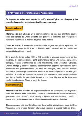 21
Capítulo 1
Es importante saber que, según la visión escatológica, los tiempos y las
simbologías pueden entenderse de diferentes maneras.
Posmilenialismo:
Interpretación del Milenio: En el posmilenialismo, se cree que el milenio ocurre
antes del regreso de Cristo. Durante este periodo, la influencia del evangelio se
expandirá y dominará el mundo, trayendo paz y justicia.
Otros aspectos: El escenario postmilenialista sugiere una visión optimista del
progreso del reino de Dios en la historia, que culminará en un milenio de
prosperidad espiritual y moral.
En el período de los siglos XVIII y XIX, durante el vigoroso crecimiento de las
misiones, el posmilenialismo ganó prominencia como una sólida perspectiva
teológica. Figuras prominentes de este movimiento, como Jonathan Edwards,
Charles Hodge y Loraine Boetner, desempeñaron papeles significativos como
defensores del posmilenialismo. No sólo los teólogos, sino también muchos
misioneros se vieron profundamente influidos por esta interpretación escatológica
optimista. Además, es interesante señalar que muchos himnos se compusieron
bajo la inspiración de esta visión teológica que hace hincapié en la expansión
triunfante del reino de Dios a lo largo del tiempo.
Premilenialismo:
Interpretación del Milenio: En el premilenialismo, se cree que Cristo regresará
antes del milenio. Hay variaciones, como el premilenialismo dispensacionalista,
que ve una clara distinción entre Israel y la iglesia, y el premilenialismo histórico,
que ve a la iglesia pasando por la tribulación antes del regreso de Cristo.
Otros aspectos: Los premilenialistas ven los eventos apocalípticos, como la Gran
Tribulación, como eventos literales y futuros que preceden al regreso visible de Cristo.
1.7 División e interpretación del Apocalipsis
antoniojuniorusa - Descifrando el Apocalipsis -
 