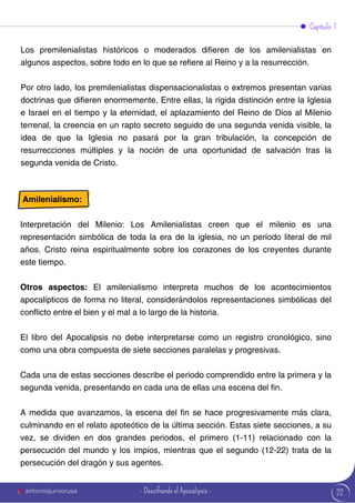 22
Capítulo 1
Amilenialismo:
Interpretación del Milenio: Los Amilenialistas creen que el milenio es una
representación simbólica de toda la era de la iglesia, no un período literal de mil
años. Cristo reina espiritualmente sobre los corazones de los creyentes durante
este tiempo.
Otros aspectos: El amilenialismo interpreta muchos de los acontecimientos
apocalípticos de forma no literal, considerándolos representaciones simbólicas del
conflicto entre el bien y el mal a lo largo de la historia.
El libro del Apocalipsis no debe interpretarse como un registro cronológico, sino
como una obra compuesta de siete secciones paralelas y progresivas.
Cada una de estas secciones describe el periodo comprendido entre la primera y la
segunda venida, presentando en cada una de ellas una escena del fin.
A medida que avanzamos, la escena del fin se hace progresivamente más clara,
culminando en el relato apoteótico de la última sección. Estas siete secciones, a su
vez, se dividen en dos grandes periodos, el primero (1-11) relacionado con la
persecución del mundo y los impíos, mientras que el segundo (12-22) trata de la
persecución del dragón y sus agentes.
Los premilenialistas históricos o moderados difieren de los amilenialistas en
algunos aspectos, sobre todo en lo que se refiere al Reino y a la resurrección.
Por otro lado, los premilenialistas dispensacionalistas o extremos presentan varias
doctrinas que difieren enormemente. Entre ellas, la rígida distinción entre la Iglesia
e Israel en el tiempo y la eternidad, el aplazamiento del Reino de Dios al Milenio
terrenal, la creencia en un rapto secreto seguido de una segunda venida visible, la
idea de que la Iglesia no pasará por la gran tribulación, la concepción de
resurrecciones múltiples y la noción de una oportunidad de salvación tras la
segunda venida de Cristo.
antoniojuniorusa - Descifrando el Apocalipsis -
 